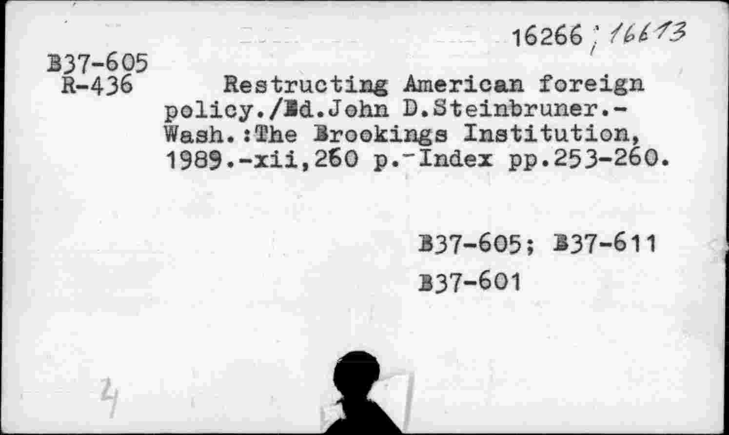 ﻿16266;
137-605
R-436 Restrueting American foreign policy./Id.John D.Steinbruner.-Wash.:The Irookings Institution, 1989.-xii,260 p.-Index pp.253-260.
B37-6O5; 137-611 137-601